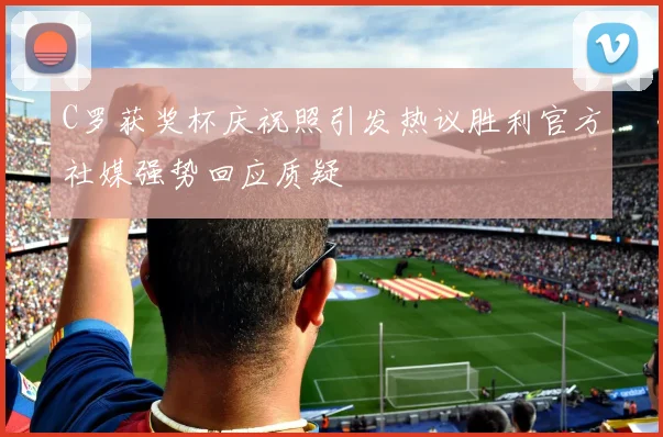 C罗获奖杯庆祝照引发热议胜利官方社媒强势回应质疑