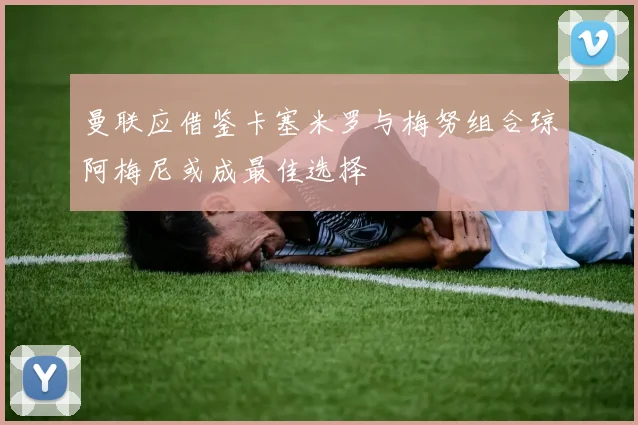 曼联应借鉴卡塞米罗与梅努组合琼阿梅尼或成最佳选择