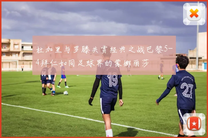 杜加里与罗滕共赏经典之战巴黎5-4拜仁如同足球界的蒙娜丽莎