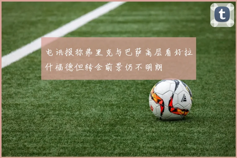 电讯报称弗里克与巴萨高层看好拉什福德但转会前景仍不明朗