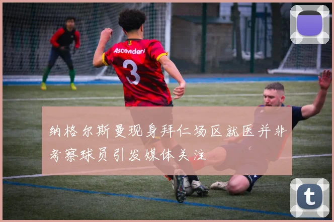 纳格尔斯曼现身拜仁场区就医并非考察球员引发媒体关注