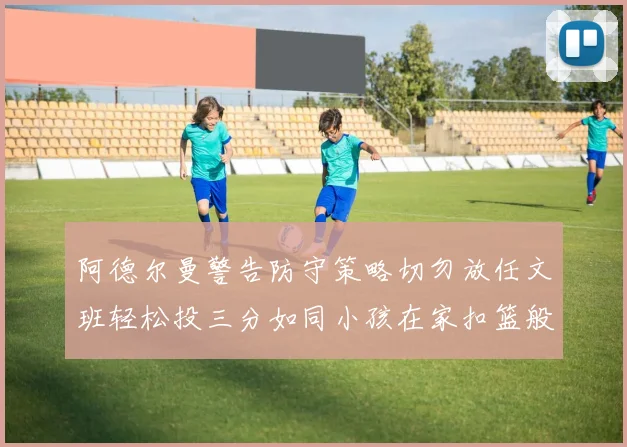 阿德尔曼警告防守策略切勿放任文班轻松投三分如同小孩在家扣篮般轻松