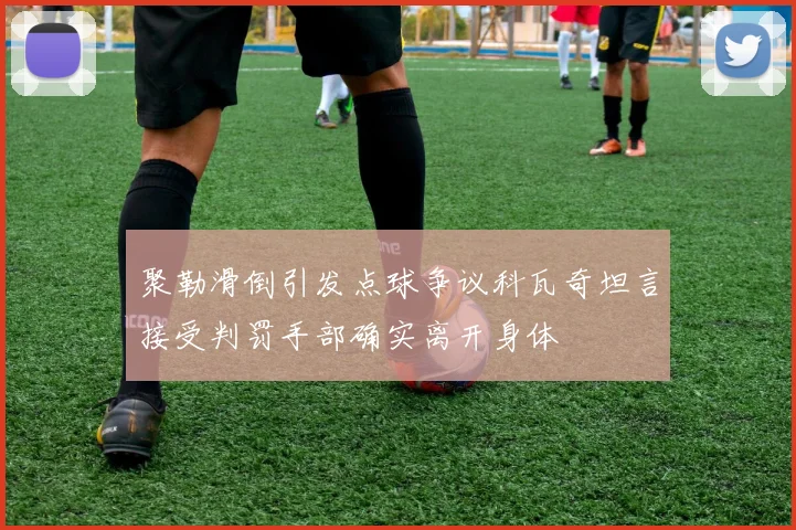 聚勒滑倒引发点球争议科瓦奇坦言接受判罚手部确实离开身体
