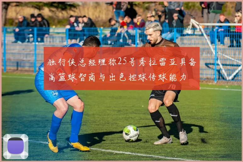 独行侠总经理称25号秀拉雷亚具备高篮球智商与出色控球传球能力
