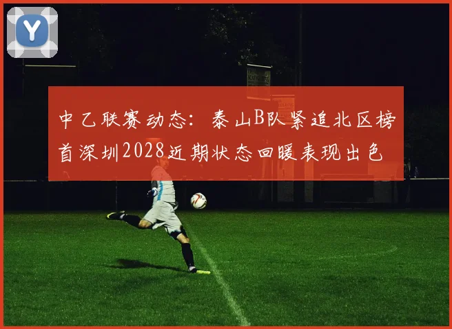 中乙联赛动态：泰山B队紧追北区榜首深圳2028近期状态回暖表现出色