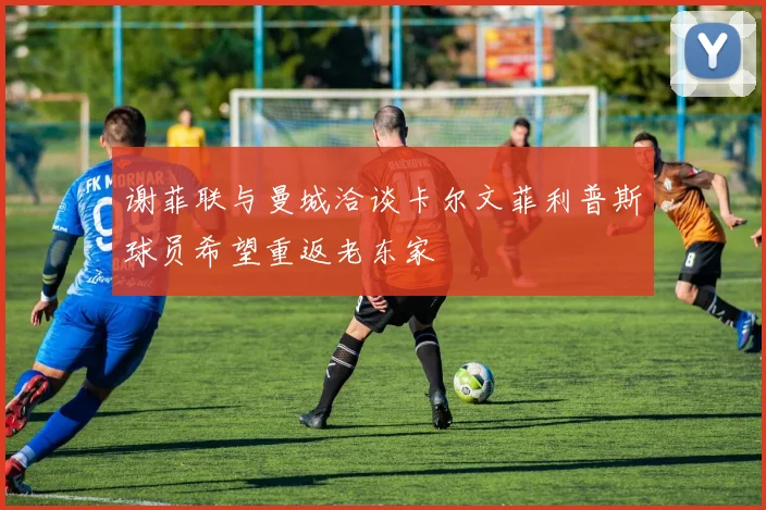 谢菲联与曼城洽谈卡尔文菲利普斯球员希望重返老东家