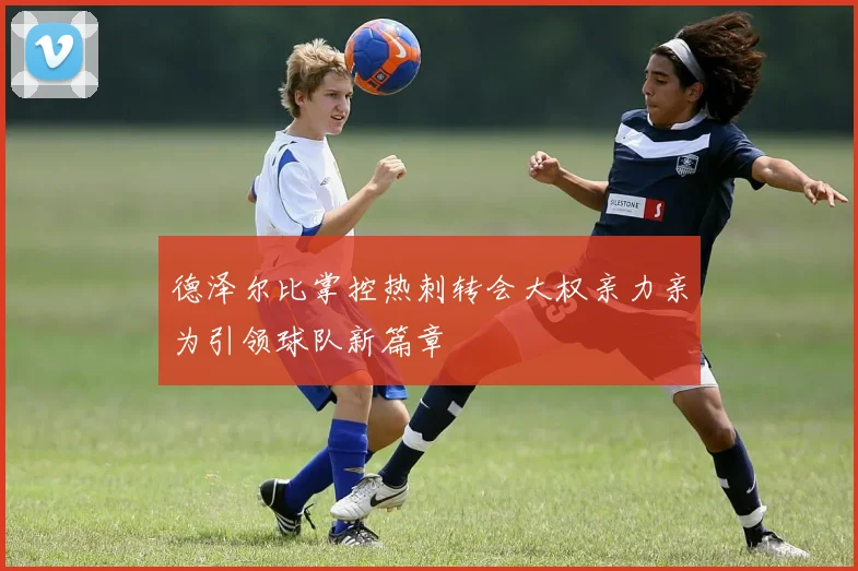 德泽尔比掌控热刺转会大权亲力亲为引领球队新篇章