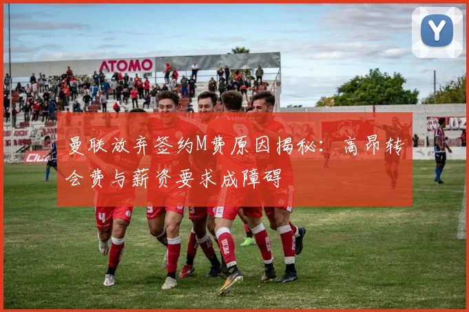 曼联放弃签约M费原因揭秘：高昂转会费与薪资要求成障碍