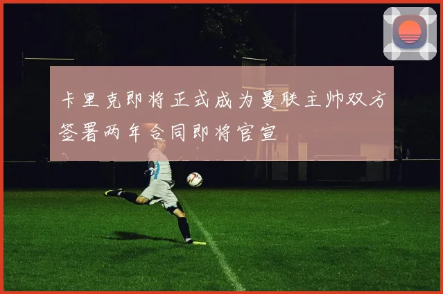 卡里克即将正式成为曼联主帅双方签署两年合同即将官宣