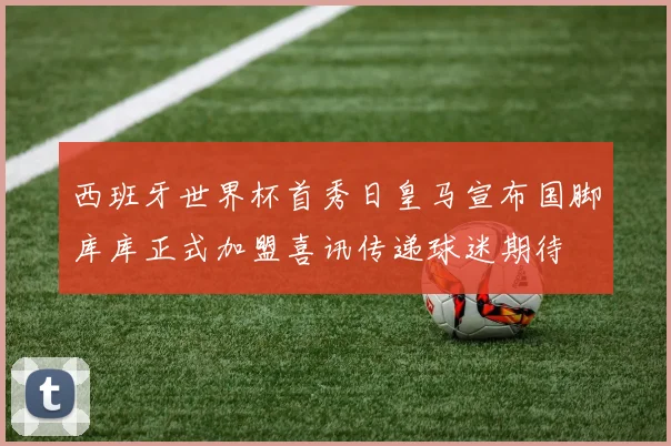 西班牙世界杯首秀日皇马宣布国脚库库正式加盟喜讯传递球迷期待